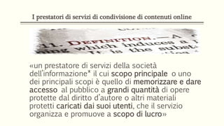 I prestatori di servizi di condivisione di contenuti online
«un prestatore di servizi della società
dell’informazione* il cui scopo principale o uno
dei principali scopi è quello di memorizzare e dare
accesso al pubblico a grandi quantità di opere
protette dal diritto d’autore o altri materiali
protetti caricati dai suoi utenti, che il servizio
organizza e promuove a scopo di lucro»
 