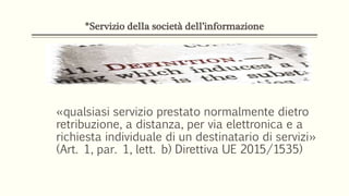*Servizio della società dell’informazione
«qualsiasi servizio prestato normalmente dietro
retribuzione, a distanza, per via elettronica e a
richiesta individuale di un destinatario di servizi»
(Art. 1, par. 1, lett. b) Direttiva UE 2015/1535)
 
