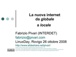 La nuova internet da  globale a  locale   Fabrizio Pivari (INTERDET) [email_address] LinuxDay, Rovigo 26 ottobre 2008 http://www.slideshare.net/pivari/ Creative Commons Deed License Attribution-NonCommercial-NoDerivs 2.0.  You are free: to copy, distribute, display, and perform the work Under the following conditions: Attribution. You must give the original author credit. Noncommercial.You may not use this work for commercial purposes. No Derivative Works. You may not alter, transform, or build upon this work.  http://creativecommons.org/licenses/by-nc-nd/2.0/   