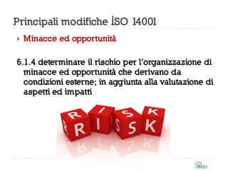 Principali modifiche ISO 14001
 Minacce ed opportunità
6.1.4 determinare il rischio per l’organizzazione di
minacce ed opportunità che derivano da
condizioni esterne; in aggiunta alla valutazione di
aspetti ed impatti
 