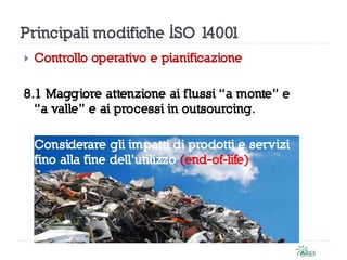 Principali modifiche ISO 14001
 Controllo operativo e pianificazione
8.1 Maggiore attenzione ai flussi “a monte” e
“a valle” e ai processi in outsourcing.
Considerare gli impatti di prodotti e servizi
fino alla fine dell’utilizzo (end-of-life)
 