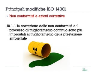 Principali modifiche ISO 14001
 Non conformità e azioni correttive
10.1.1 la correzione delle non conformità e il
processo di miglioramento continuo sono più
improntati al miglioramento della prestazione
ambientale
 