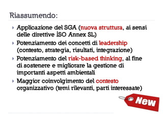 Riassumendo:
 Applicazione del SGA (nuova struttura, ai sensi
delle direttive ISO Annex SL)
 Potenziamento dei concetti di leadership
(contesto, strategia, risultati, integrazione)
 Potenziamento del risk-based thinking, al fine
di sostenere e migliorare la gestione di
importanti aspetti ambientali
 Maggior coinvolgimento del contesto
organizzativo (temi rilevanti, parti interessate)
 