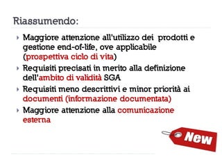 Riassumendo:
 Maggiore attenzione all'utilizzo dei prodotti e
gestione end-of-life, ove applicabile
(prospettiva ciclo di vita)
 Requisiti precisati in merito alla definizione
dell'ambito di validità SGA
 Requisiti meno descrittivi e minor priorità ai
documenti (informazione documentata)
 Maggiore attenzione alla comunicazione
esterna
 