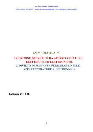 Dott. Marco Grondacci giurista ambientale 
Telefono Mobile: 347 0935524 - e-mail: marco.grondacci@libero.it - http://notedimarcogrondacci.blogspot.it/ 
LA NORMATIVA SU 
1. GESTIONE DEI RIFIUTI DA APPARECCHIATURE 
ELETTRICHE ED ELETTRONICHE 
2. DIVIETO DI SOSTANZE PERICOLOSE NELLE 
APPARECCHIATURE ELETTRONICHE 
1 
La Spezia 27-10-014 
 