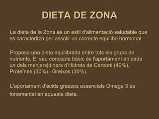DIETA DE ZONA La dieta de la Zona és un estil d'alimentació saludable que es caracteritza per assolir un correcte equilibri hormonal. Proposa una dieta equilibrada entre tots els grups de nutrients. El seu concepte bàsic és l'aportament en cada un dels menjars|dinars d'Hidrats de Carboni (40%), Proteïnes (30%) i Greixos (30%). L'aportament d'àcids grassos essencials Omega 3 és fonamental en aquesta dieta.   