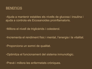 BENEFICIS Ajuda a mantenir estables els nivells de glucosa i insulina i ajuda a controla els Eicosanoides proinflamatoris. Millora el nivell de triglicèrids i colesterol. Incrementa el rendiment físic i mental, l’energia i la vitalitat. Proporciona un somni de qualitat. Optimitza el funcionament del sistema inmunològic. Prevé i millora les enfermetats cròniques. 