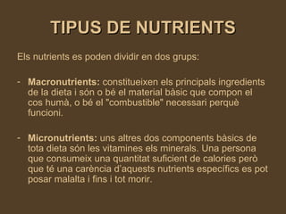 TIPUS DE NUTRIENTS Els nutrients es poden dividir en dos grups: Macronutrients:  constitueixen els principals ingredients   de la dieta i són o bé el material bàsic que compon el cos humà, o bé el "combustible" necessari perquè funcioni.  Micronutrients:  uns altres dos components bàsics de tota dieta són les vitamines els minerals. Una persona que consumeix una quantitat suficient de calories però que té una carència d’aquests nutrients específics es pot posar malalta i fins i tot morir.   