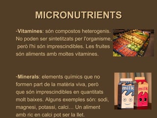 MICRONUTRIENTS Vitamines : són compostos heterogenis.  No poden ser sintetitzats per l'organisme, però l'hi són imprescindibles. Les fruites són aliments amb moltes vitamines. Minerals :  elements químics que no formen part de la matèria viva, però que són imprescindibles en quantitats  molt baixes.  Alguns exemples són: sodi, magnesi, potassi, calci… Un aliment amb ric en calci pot ser la llet. 