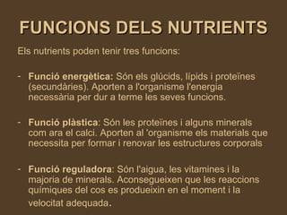 FUNCIONS DELS NUTRIENTS Els nutrients poden tenir tres funcions: Funció energètica:  Són els glúcids, lípids i proteïnes (secundàries). Aporten a l'organisme l'energia necessària per dur a terme les seves funcions.  Funció plàstica : Són les proteïnes i alguns minerals com ara el calci. Aporten al 'organisme els materials que necessita per formar i renovar les estructures corporals  Funció reguladora : Són l'aigua, les vitamines i la majoria de minerals. Aconsegueixen que les reaccions químiques del cos es produeixin en el moment i la velocitat adequada .   