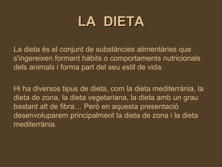 LA  DIETA La dieta és el conjunt de substàncies alimentàries que s'ingereixen formant hàbits o comportaments nutricionals dels animals i forma part del seu estil de vida.  Hi ha diversos tipus de dieta, com la dieta mediterrània, la dieta de zona, la dieta vegetariana, la dieta amb un grau bastant alt de fibra… Però en aquesta presentació desenvoluparem principalment la dieta de zona i la dieta mediterrània. 