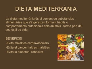 DIETA MEDITERRÀNIA La dieta mediterrània és el conjunt de substàncies alimentàries que s'ingereixen formant hàbits o comportaments nutricionals dels animals i forma part del seu estil de vida. BENEFICIS -Evita malalties cardiovasculars -Evita el càncer i altres malalties -Evita la diabetes, l’obesitat 
