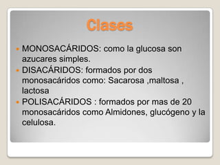 Clases
 MONOSACÁRIDOS: como la glucosa son
  azucares simples.
 DISACÁRIDOS: formados por dos
  monosacáridos como: Sacarosa ,maltosa ,
  lactosa
 POLISACÁRIDOS : formados por mas de 20
  monosacáridos como Almidones, glucógeno y la
  celulosa.
 