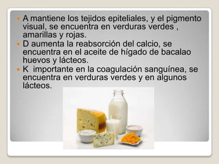  A mantiene los tejidos epiteliales, y el pigmento
  visual, se encuentra en verduras verdes ,
  amarillas y rojas.
 D aumenta la reabsorción del calcio, se
  encuentra en el aceite de hígado de bacalao
  huevos y lácteos.
 K importante en la coagulación sanguínea, se
  encuentra en verduras verdes y en algunos
  lácteos.
 