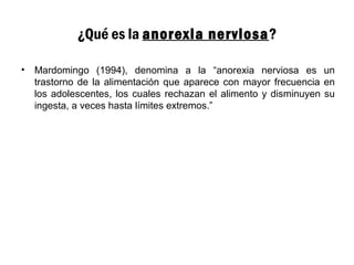 ¿Qué es la anorexia nerviosa?
• Mardomingo (1994), denomina a la “anorexia nerviosa es un
trastorno de la alimentación que aparece con mayor frecuencia en
los adolescentes, los cuales rechazan el alimento y disminuyen su
ingesta, a veces hasta límites extremos.”
 