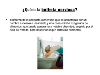 ¿Qué es la bulimia nerviosa?
• Trastorno de la conducta alimenticia que se caracteriza por un
hambre excesiva e insaciable y una consumición exagerada de
alimentos, que puede generar una notable obesidad, seguida por el
acto del vomito, para desechar según todos los alimentos.
 