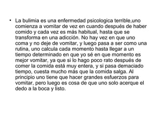 • La bulimia es una enfermedad psicologica terrible,uno
comienza a vomitar de vez en cuando después de haber
comido y cada vez es más habitual, hasta que se
transforma en una adicción. No hay vez en que uno
coma y no deje de vomitar, y luego pasa a ser como una
rutina, uno calcula cada momento hasta llegar a un
tiempo determinado en que yo sé en que momento es
mejor vomitar, ya que si lo hago poco rato después de
comer la comida está muy entera, y si pasa demaciado
tiempo, cuesta mucho más que la comida salga. Al
principio uno tiene que hacer grandes esfuerzos para
vomitar, pero luego es cosa de que uno solo acerque el
dedo a la boca y listo.
 