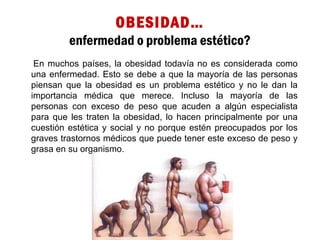 OBESIDAD…
enfermedad o problema estético?
En muchos países, la obesidad todavía no es considerada como
una enfermedad. Esto se debe a que la mayoría de las personas
piensan que la obesidad es un problema estético y no le dan la
importancia médica que merece. Incluso la mayoría de las
personas con exceso de peso que acuden a algún especialista
para que les traten la obesidad, lo hacen principalmente por una
cuestión estética y social y no porque estén preocupados por los
graves trastornos médicos que puede tener este exceso de peso y
grasa en su organismo.
 