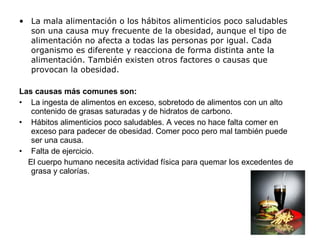 • La mala alimentación o los hábitos alimenticios poco saludables
son una causa muy frecuente de la obesidad, aunque el tipo de
alimentación no afecta a todas las personas por igual. Cada
organismo es diferente y reacciona de forma distinta ante la
alimentación. También existen otros factores o causas que
provocan la obesidad.
Las causas más comunes son:
• La ingesta de alimentos en exceso, sobretodo de alimentos con un alto
contenido de grasas saturadas y de hidratos de carbono.
• Hábitos alimenticios poco saludables. A veces no hace falta comer en
exceso para padecer de obesidad. Comer poco pero mal también puede
ser una causa.
• Falta de ejercicio.
El cuerpo humano necesita actividad física para quemar los excedentes de
grasa y calorías.
 