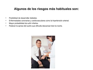 Algunos de los riesgos más habituales son:
• Posibilidad de desarrollar diabetes.
• Enfermedades coronarias y cardiovasculares como la hipertensión arterial.
• Mayor probabilidad de sufrir infartos.
• Padecer la apnea del sueño que dificulta descansar bien la noche.
 