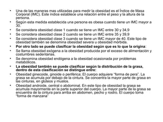 • Una de las maneras mas utilizadas para medir la obesidad es el Índice de Masa
Corporal (IMC). Este índice establece una relación entre el peso y la altura de la
persona.
• Según esta medida establecida una persona es obesa cuando tiene un IMC mayor a
30.
• Se considera obesidad clase 1 cuando se tiene un IMC entre 30 y 34,9
• Se considera obesidad clase 2 cuando se tiene un IMC entre 35 y 39,9
• Se considera obesidad clase 3 cuando se tiene un IMC mayor de 40. Este tipo de
obesidad también se denomina obesidad severa u obesidad mórbida.
• Por otro lado se puede clasificar la obesidad según que es lo que la origina:
• Se llama obesidad exógena a la obesidad producida por el exceso de alimentación y
costumbres sedentarias.
• Se denomina obesidad endógena a la obesidad ocasionada por problemas
metabólicos.
• La obesidad también se puede clasificar según la distribución de la grasa,
dentro de esta clasificación se distingue entre:
• Obesidad ginecoide, ginoide o periférica; El cuerpo adquiere “forma de pera”. La
grasa se acumula por debajo de la cintura. Se concentra la mayor parte de grasa en
las cinturas, en glúteos y muslos.
• Obesidad androide, central o abdominal. En este tipo de obesidad la grasa se
acumula mayormente en la parte superior del cuerpo. La mayor parte de la grasa se
encuentra de la cintura para arriba en abdomen, pecho y rostro. El cuerpo toma
“forma de manzana”
 