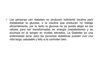 • Las personas con diabetes no producen suficiente insulina para
metabolizar la glucosa, o la insulina que producen no trabaja
eficientemente, por lo tanto la glucosa no se puede alojar en las
células para ser transformadas en energía (metabolismo) y se
acumula en la sangre en niveles elevados. La Diabetes es una
enfermedad seria, pero las personas diabéticas pueden vivir una
vida larga, saludable y feliz si la controlan bien.
 