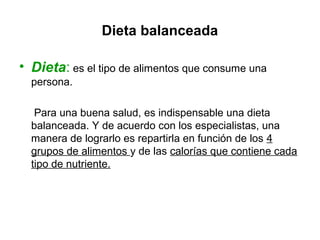 Dieta balanceada
• Dieta: es el tipo de alimentos que consume una
persona.
Para una buena salud, es indispensable una dieta
balanceada. Y de acuerdo con los especialistas, una
manera de lograrlo es repartirla en función de los 4
grupos de alimentos y de las calorías que contiene cada
tipo de nutriente.
 