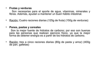 • Frutas y verduras
Son necesarias para el aporte de agua, vitaminas, minerales y
fibras. Además, ayudan a mantener un buen hábito intestinal.
• Ración: Cuatro raciones diarias (125g de fruta) (150g de verduras)
• Panes, pastas y cereales
Son la mejor fuente de hidratos de carbono; por eso son buenas
para las personas que realizan ejercicio físico, ya que la mejor
forma de obtener energía es a partir de los hidratos de carbono.
• Ración: tres a cinco raciones diarias (80g de pasta y arroz) (400g
de pan, galletas)
 
