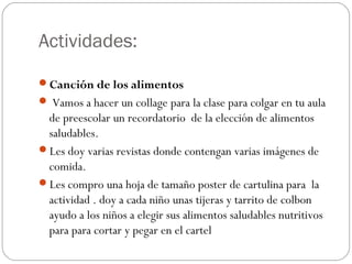 Actividades:
Canción de los alimentos
 Vamos a hacer un collage para la clase para colgar en tu aula

de preescolar un recordatorio de la elección de alimentos
saludables.
Les doy varias revistas donde contengan varias imágenes de
comida.
Les compro una hoja de tamaño poster de cartulina para la
actividad . doy a cada niño unas tijeras y tarrito de colbon
ayudo a los niños a elegir sus alimentos saludables nutritivos
para para cortar y pegar en el cartel

 