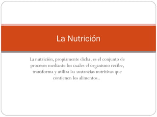 La Nutrición
La nutrición, propiamente dicha, es el conjunto de
procesos mediante los cuales el organismo recibe,
transforma y utiliza las sustancias nutritivas que
contienen los alimentos..

 