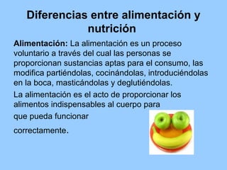 Diferencias entre alimentación y
nutrición
Alimentación: La alimentación es un proceso
voluntario a través del cual las pe...