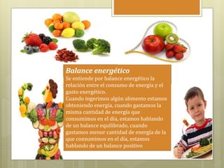 Balance energético
Se entiende por balance energético la
relación entre el consumo de energía y el
gasto energético.
Cuando ingerimos algún alimento estamos
obteniendo energía, cuando gastamos la
misma cantidad de energía que
consumimos en el día, estamos hablando
de un balance equilibrado, cuando
gastamos menor cantidad de energía de la
que consumimos en el día, estamos
hablando de un balance positivo
 