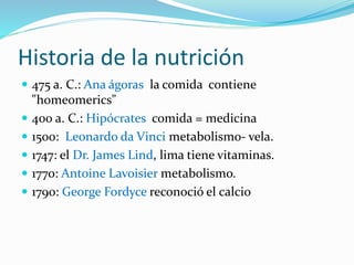 Historia de la nutrición
 475 a. C.: Ana ágoras la comida contiene
"homeomerics"
 400 a. C.: Hipócrates comida = medicina
 1500: Leonardo da Vinci metabolismo- vela.
 1747: el Dr. James Lind, lima tiene vitaminas.
 1770: Antoine Lavoisier metabolismo.
 1790: George Fordyce reconoció el calcio
 