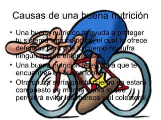 Causas de una buena nutrición
• Una buena nutrición te ayuda a proteger
tu sistema inmunológico, el cual te ofrece
defensas para que tu cuerpo no sufra
ningún tipo de enfermedad.
• Una buena nutrición te ayuda a que te
encuentres en buena forma.
• Otra causa sería que tu cuerpo no estará
compuesto de mucha grasa lo que
permitirá evitar los mareos y el colesterol.
 
