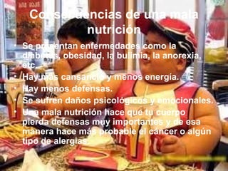 Consecuencias de una mala
nutrición
• Se presentan enfermedades como la
diabetes, obesidad, la bulimia, la anorexia,
etc.
• Hay más cansancio y menos energía.
• Hay menos defensas.
• Se sufren daños psicológicos y emocionales.
• Una mala nutrición hace que tu cuerpo
pierda defensas muy importantes y de esa
manera hace más probable el cáncer o algún
tipo de alergias.
 