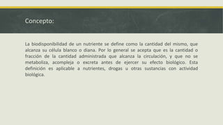 Concepto:
La biodisponibilidad de un nutriente se define como la cantidad del mismo, que
alcanza su célula blanco o diana. Por lo general se acepta que es la cantidad o
fracción de la cantidad administrada que alcanza la circulación, y que no se
metaboliza, acompleja o excreta antes de ejercer su efecto biológico. Esta
definición es aplicable a nutrientes, drogas u otras sustancias con actividad
biológica.
 