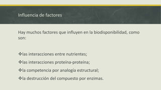 Influencia de factores
Hay muchos factores que influyen en la biodisponibilidad, como
son:
las interacciones entre nutrientes;
las interacciones proteína-proteína;
la competencia por analogía estructural;
la destrucción del compuesto por enzimas.
 