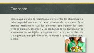 Concepto:
Ciencia que estudia la relación que existe entre los alimentos y la
salud especialmente en la determinación de una dieta. Es el
proceso mediante el cual los alimentos que ingieren los seres
vivos se digieren, absorben y los productos de su degradación se
almacenan en los tejidos y órganos del cuerpo, o circulan por
la sangre para cumplir diferentes funciones imprescindibles para
la vida.
 