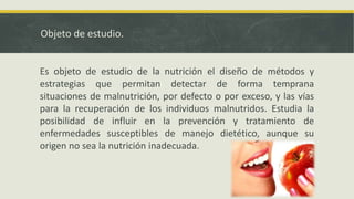 Objeto de estudio.
Es objeto de estudio de la nutrición el diseño de métodos y
estrategias que permitan detectar de forma temprana
situaciones de malnutrición, por defecto o por exceso, y las vías
para la recuperación de los individuos malnutridos. Estudia la
posibilidad de influir en la prevención y tratamiento de
enfermedades susceptibles de manejo dietético, aunque su
origen no sea la nutrición inadecuada.
 