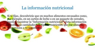 La información nutricional
Si te fijas, descubrirás que en muchos alimentos envasados como,
por ejemplo, en un cartón de leche o en un paquete de cereales,
puedes encontrar la “Información nutricional”. Esta información
te indica las cantidades y el tipo de nutrientes que ese alimento
proporciona a tu organismo.
 