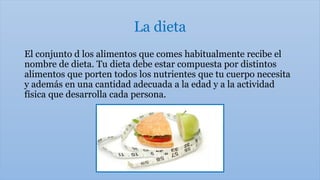 La dieta
El conjunto d los alimentos que comes habitualmente recibe el
nombre de dieta. Tu dieta debe estar compuesta por distintos
alimentos que porten todos los nutrientes que tu cuerpo necesita
y además en una cantidad adecuada a la edad y a la actividad
física que desarrolla cada persona.
 