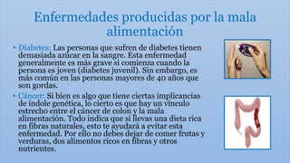 Enfermedades producidas por la mala
alimentación
• Diabetes: Las personas que sufren de diabetes tienen
demasiada azúcar en la sangre. Esta enfermedad
generalmente es más grave si comienza cuando la
persona es joven (diabetes juvenil). Sin embargo, es
más común en las personas mayores de 40 años que
son gordas.
• Cáncer: Si bien es algo que tiene ciertas implicancias
de índole genética, lo cierto es que hay un vínculo
estrecho entre el cáncer de colon y la mala
alimentación. Todo indica que si llevas una dieta rica
en fibras naturales, esto te ayudará a evitar esta
enfermedad. Por ello no debes dejar de comer frutas y
verduras, dos alimentos ricos en fibras y otros
nutrientes.
 