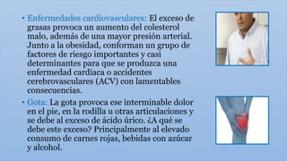 • Enfermedades cardiovasculares: El exceso de
grasas provoca un aumento del colesterol
malo, además de una mayor presión arterial.
Junto a la obesidad, conforman un grupo de
factores de riesgo importantes y casi
determinantes para que se produzca una
enfermedad cardíaca o accidentes
cerebrovasculares (ACV) con lamentables
consecuencias.
• Gota: La gota provoca ese interminable dolor
en el pie, en la rodilla u otras articulaciones y
se debe al exceso de ácido úrico. ¿A qué se
debe este exceso? Principalmente al elevado
consumo de carnes rojas, bebidas con azúcar
y alcohol.
 