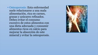 • Osteoporosis: Esta enfermedad
suele relacionarse a una mala
alimentación, rica en carnes,
grasas y azúcares refinados.
Debes evitar el consumo
excesivo de estos alimentos con
una dieta adecuada y consumir
alimentos ricos en calcio para
mejorar la absorción de este
mineral y evitar la osteoporosis.
 