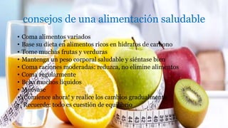 consejos de una alimentación saludable
• Coma alimentos variados
• Base su dieta en alimentos ricos en hidratos de carbono
• Tome muchas frutas y verduras
• Mantenga un peso corporal saludable y siéntase bien
• Coma raciones moderadas: reduzca, no elimine alimentos
• Coma regularmente
• Beba muchos líquidos
• Muévase
• ¡Comience ahora! y realice los cambios gradualmente
• Recuerde: todo es cuestión de equilibrio
 