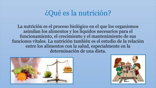 ¿Qué es la nutrición?
La nutrición es el proceso biológico en el que los organismos
asimilan los alimentos y los líquidos necesarios para el
funcionamiento, el crecimiento y el mantenimiento de sus
funciones vitales. La nutrición también es el estudio de la relación
entre los alimentos con la salud, especialmente en la
determinación de una dieta.
 