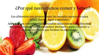 ¿Por qué necesitamos comer y beber?
Los alimentos nos proporcionan las energías necesarias para
saltar, correr, jugar o aprender.
Además para crecer también necesitas alimentarte. Los alimentos
nos proporcionan los componentes necesarios para construir o
reparar los tejidos que forman tu organismo.
 