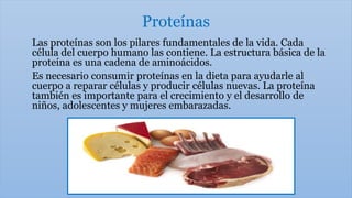 Proteínas
Las proteínas son los pilares fundamentales de la vida. Cada
célula del cuerpo humano las contiene. La estructura básica de la
proteína es una cadena de aminoácidos.
Es necesario consumir proteínas en la dieta para ayudarle al
cuerpo a reparar células y producir células nuevas. La proteína
también es importante para el crecimiento y el desarrollo de
niños, adolescentes y mujeres embarazadas.
 