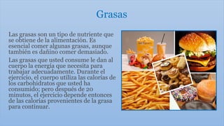 Grasas
Las grasas son un tipo de nutriente que
se obtiene de la alimentación. Es
esencial comer algunas grasas, aunque
también es dañino comer demasiado.
Las grasas que usted consume le dan al
cuerpo la energía que necesita para
trabajar adecuadamente. Durante el
ejercicio, el cuerpo utiliza las calorías de
los carbohidratos que usted ha
consumido; pero después de 20
minutos, el ejercicio depende entonces
de las calorías provenientes de la grasa
para continuar.
 