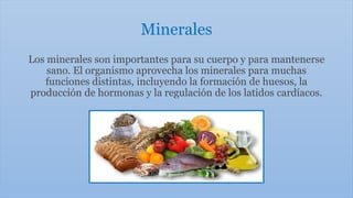 Minerales
Los minerales son importantes para su cuerpo y para mantenerse
sano. El organismo aprovecha los minerales para muchas
funciones distintas, incluyendo la formación de huesos, la
producción de hormonas y la regulación de los latidos cardíacos.
 